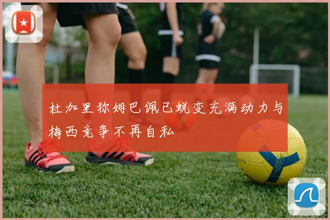 杜加里称姆巴佩已蜕变充满动力与梅西竞争不再自私