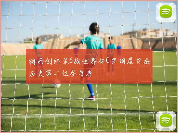 梅西创纪录6战世界杯C罗明晨将成历史第二位参与者