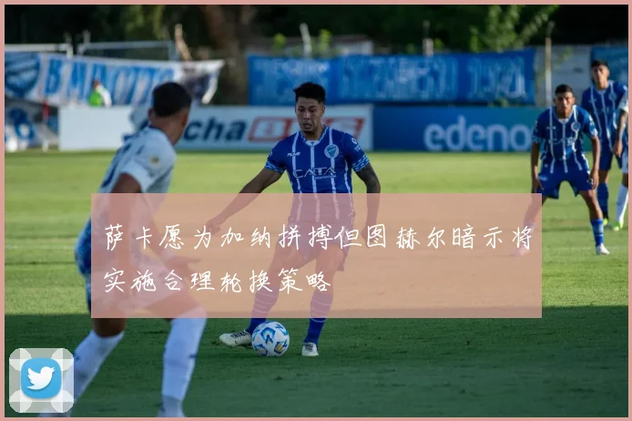 萨卡愿为加纳拼搏但图赫尔暗示将实施合理轮换策略