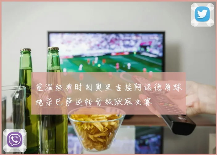 重温经典时刻奥里吉接阿诺德角球绝杀巴萨逆转晋级欧冠决赛