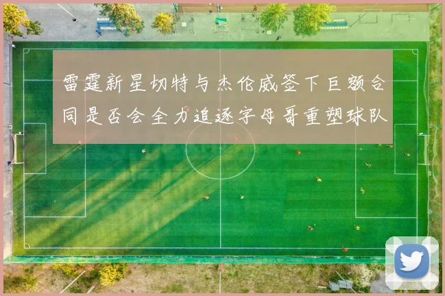 雷霆新星切特与杰伦威签下巨额合同是否会全力追逐字母哥重塑球队实力