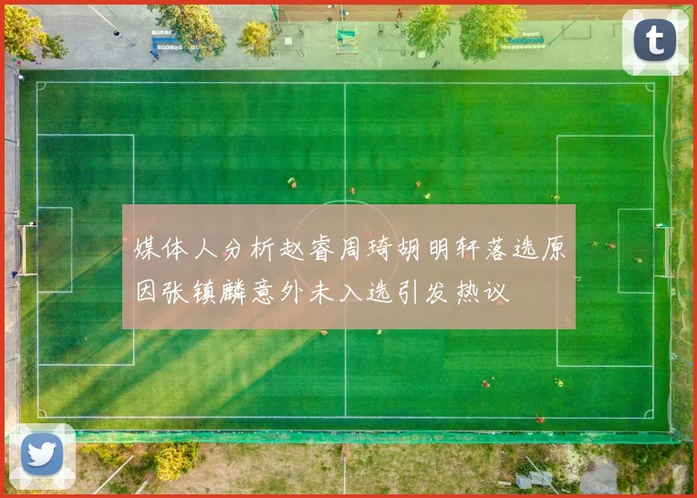 媒体人分析赵睿周琦胡明轩落选原因张镇麟意外未入选引发热议