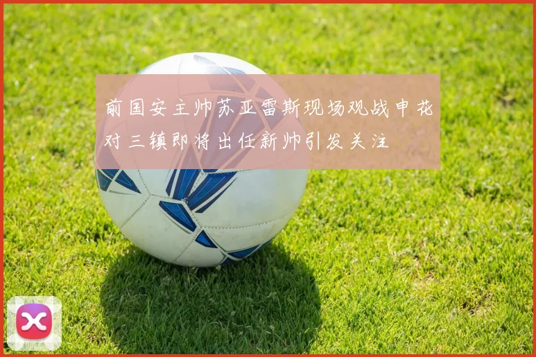 前国安主帅苏亚雷斯现场观战申花对三镇即将出任新帅引发关注