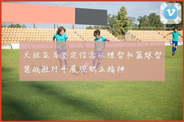 文班亚马坚定信念以理智和篮球智慧战胜对手展现职业精神
