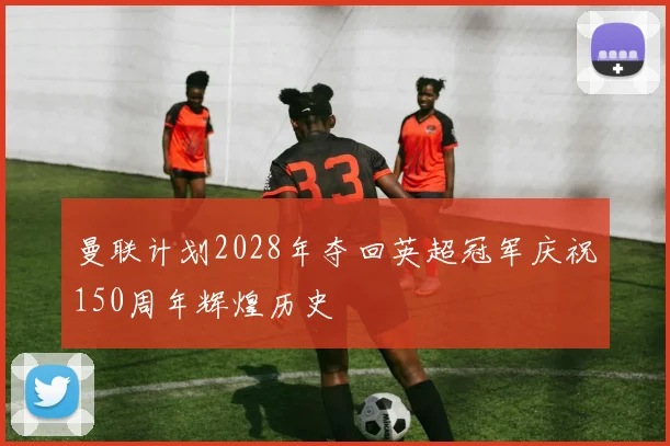 曼联计划2028年夺回英超冠军庆祝150周年辉煌历史