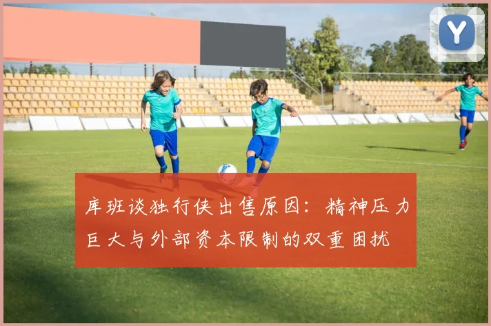 库班谈独行侠出售原因：精神压力巨大与外部资本限制的双重困扰