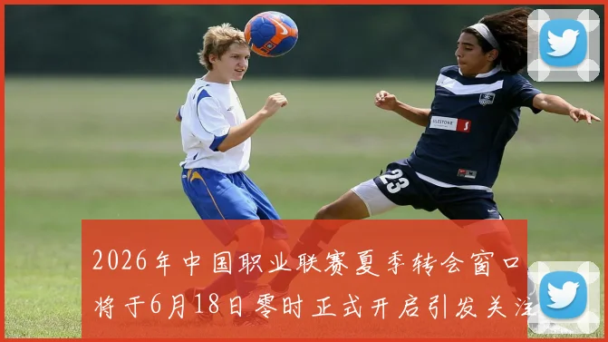 2026年中国职业联赛夏季转会窗口将于6月18日零时正式开启引发关注