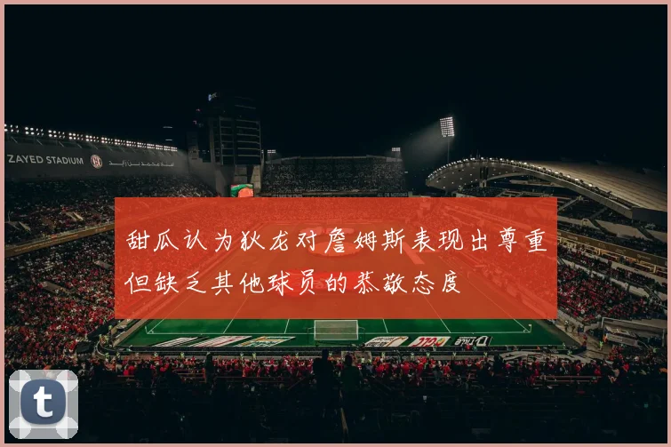 甜瓜认为狄龙对詹姆斯表现出尊重但缺乏其他球员的恭敬态度