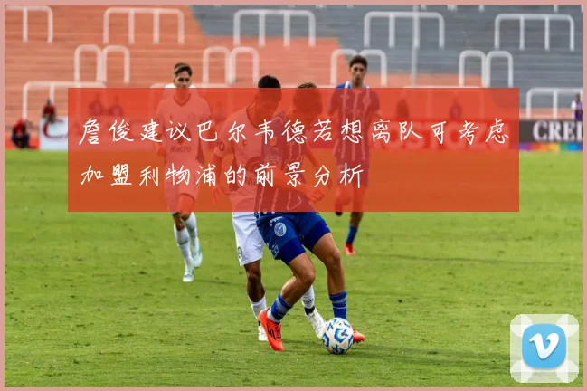 詹俊建议巴尔韦德若想离队可考虑加盟利物浦的前景分析
