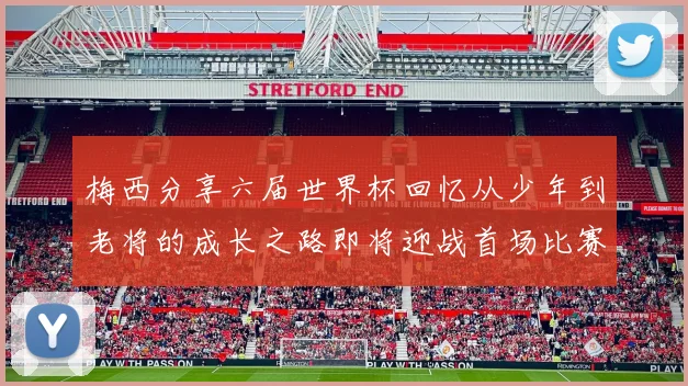 梅西分享六届世界杯回忆从少年到老将的成长之路即将迎战首场比赛