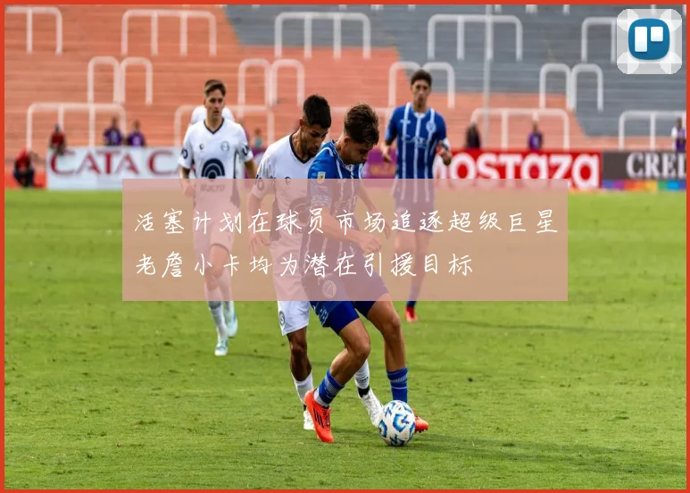 活塞计划在球员市场追逐超级巨星老詹小卡均为潜在引援目标