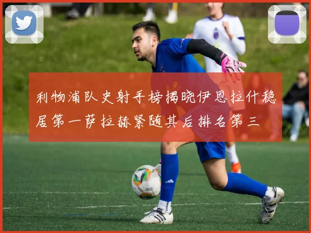 利物浦队史射手榜揭晓伊恩拉什稳居第一萨拉赫紧随其后排名第三