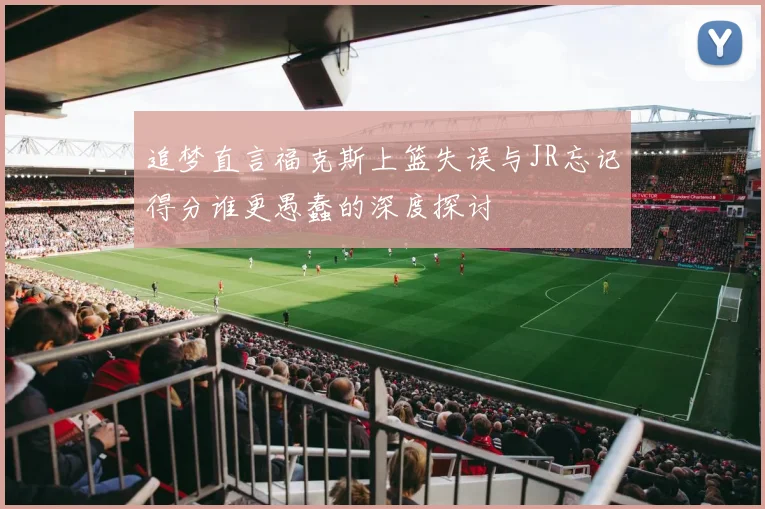 追梦直言福克斯上篮失误与JR忘记得分谁更愚蠢的深度探讨