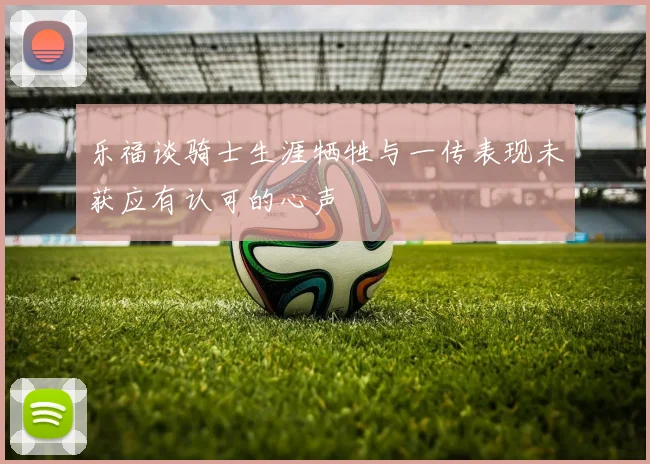 乐福谈骑士生涯牺牲与一传表现未获应有认可的心声