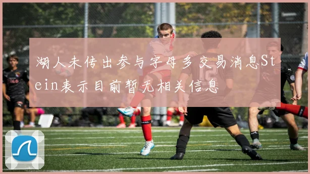 湖人未传出参与字母多交易消息Stein表示目前暂无相关信息