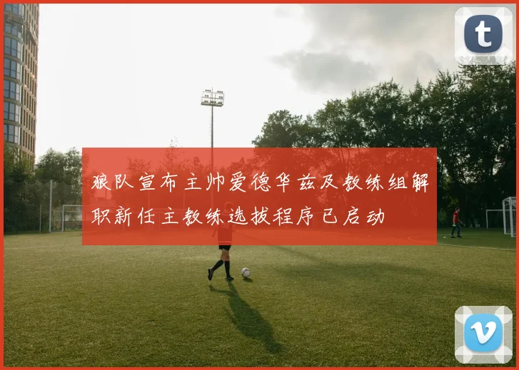 狼队宣布主帅爱德华兹及教练组解职新任主教练选拔程序已启动
